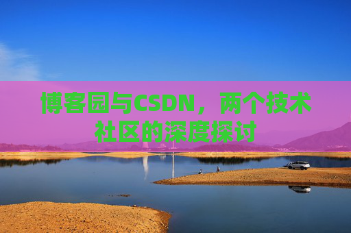 博客园与CSDN,两个技术社区的深度探讨 博客园与CSDN,两个技术社区的深度探讨